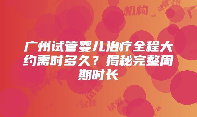 广州试管婴儿治疗全程大约需时多久?揭秘完整周期时长