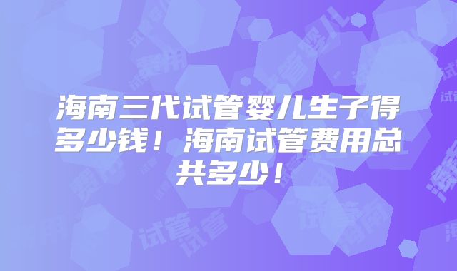 海南三代试管婴儿生子得多少钱！海南试管费用总共多少！