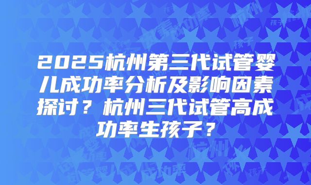 2025杭州第三代试管婴儿成功率分析及影响因素探讨？杭州三代试管高成功率生孩子？