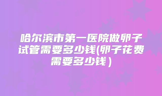 哈尔滨市第一医院做卵子试管需要多少钱(卵子花费需要多少钱）