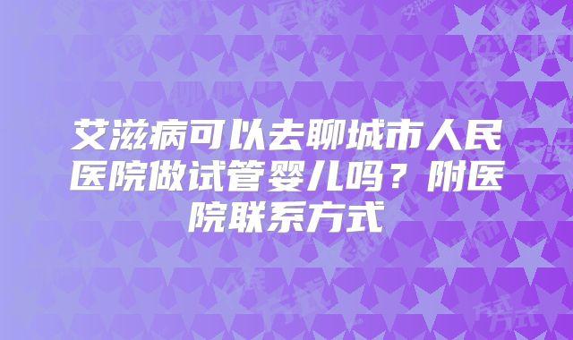 艾滋病可以去聊城市人民医院做试管婴儿吗?附医院联系方式