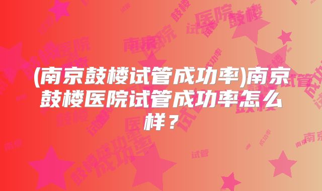 (南京鼓楼试管成功率)南京鼓楼医院试管成功率怎么样？