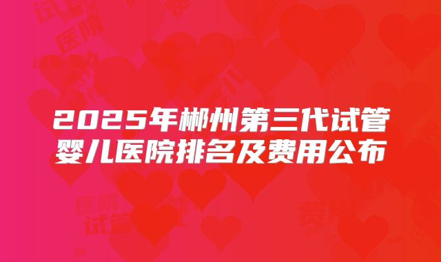 2025年郴州第三代试管婴儿医院排名及费用公布