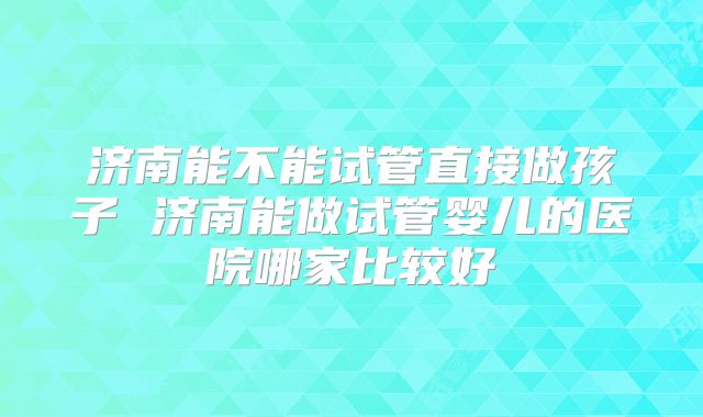 济南能不能试管直接做孩子 济南能做试管婴儿的医院哪家比较好