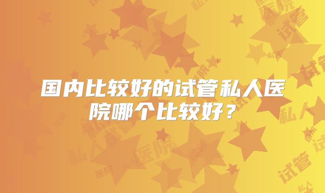 国内比较好的试管私人医院哪个比较好?
