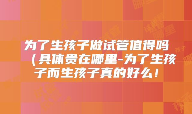 为了生孩子做试管值得吗(具体贵在哪里-为了生孩子而生孩子真的好么!