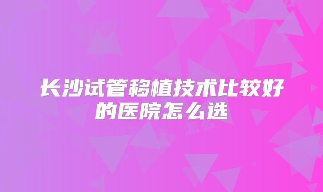 长沙试管移植技术比较好的医院怎么选