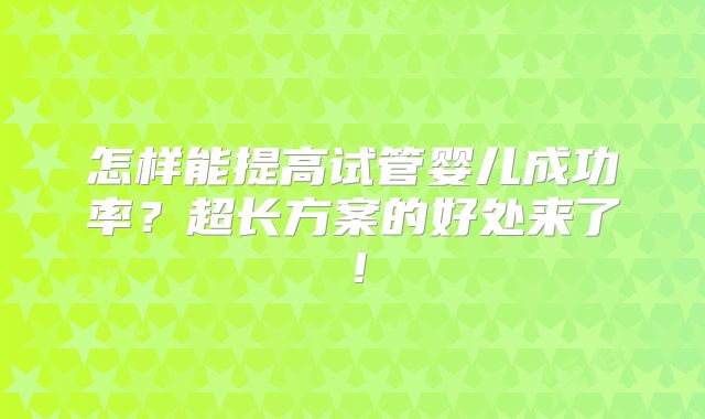 怎样能提高试管婴儿成功率?超长方案的好处来了!