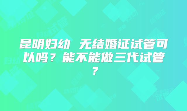 昆明妇幼 无结婚证试管可以吗?能不能做三代试管?