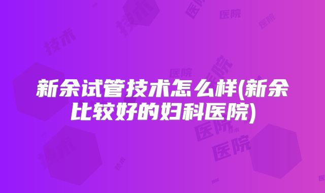 新余试管技术怎么样(新余比较好的妇科医院)