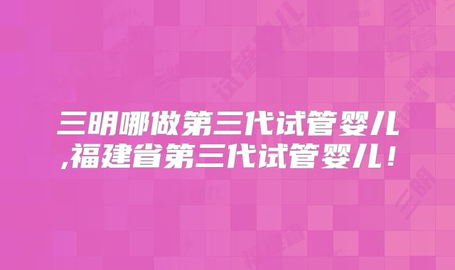 三明哪做第三代试管婴儿,福建省第三代试管婴儿！