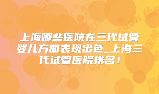上海哪些医院在三代试管婴儿方面表现出色_上海三代试管医院排名！