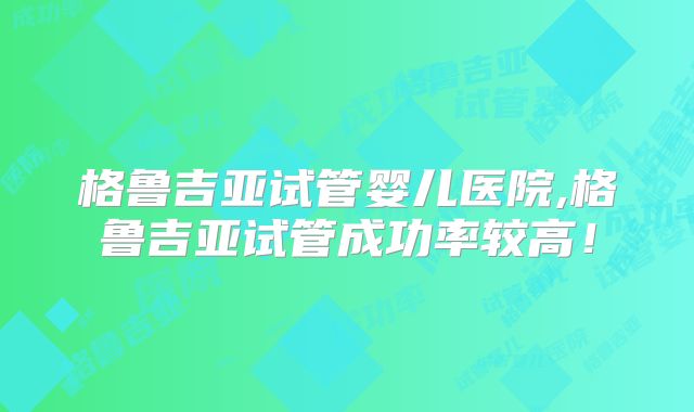 格鲁吉亚试管婴儿医院,格鲁吉亚试管成功率较高！