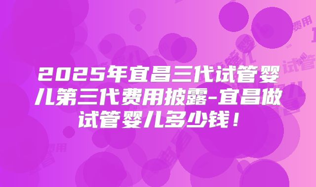 2025年宜昌三代试管婴儿第三代费用披露-宜昌做试管婴儿多少钱！