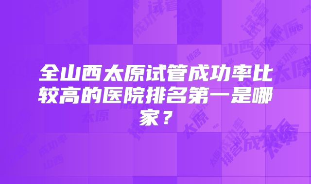 全山西太原试管成功率比较高的医院排名第一是哪家？