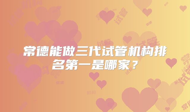 常德能做三代试管机构排名第一是哪家？