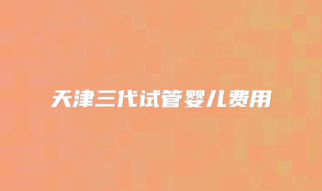 天津三代试管婴儿费用