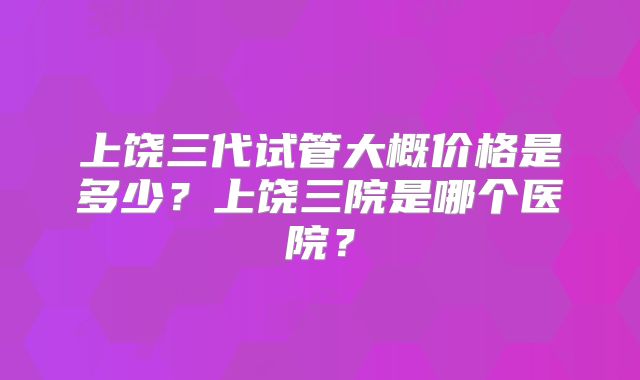 上饶三代试管大概价格是多少？上饶三院是哪个医院？