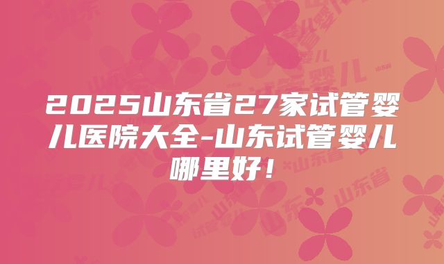 2025山东省27家试管婴儿医院大全-山东试管婴儿哪里好!
