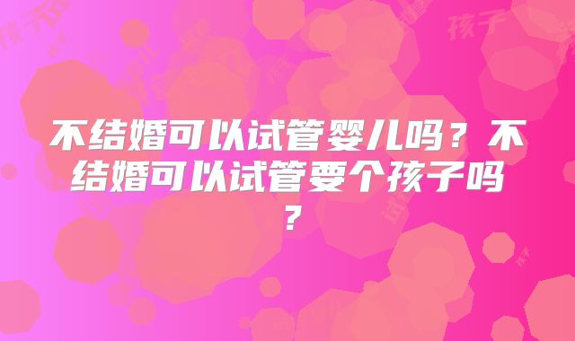 不结婚可以试管婴儿吗？不结婚可以试管要个孩子吗？