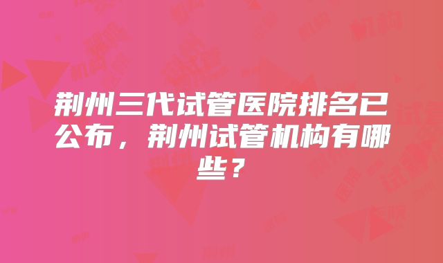 荆州三代试管医院排名已公布，荆州试管机构有哪些？