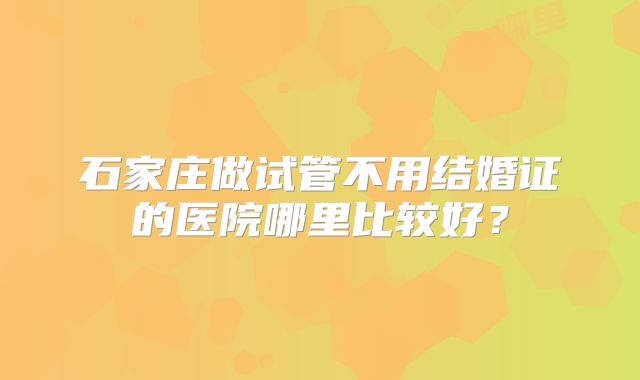 石家庄做试管不用结婚证的医院哪里比较好?