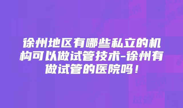 徐州地区有哪些私立的机构可以做试管技术-徐州有做试管的医院吗!