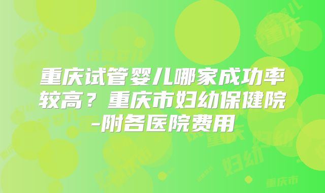 重庆试管婴儿哪家成功率较高？重庆市妇幼保健院-附各医院费用