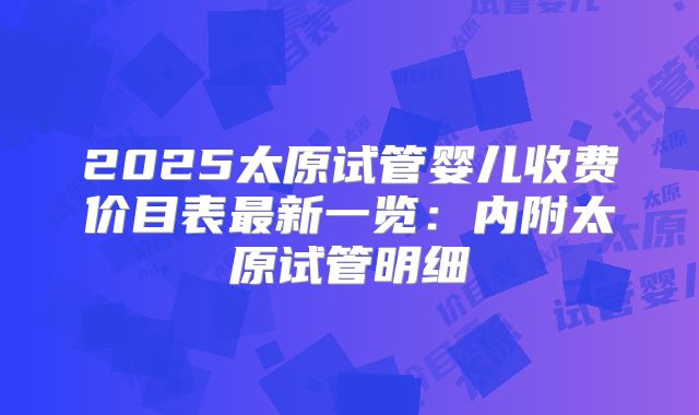 2025太原试管婴儿收费价目表最新一览：内附太原试管明细
