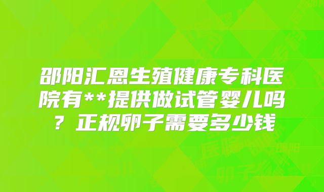 邵阳汇恩生殖健康专科医院有**提供做试管婴儿吗？正规卵子需要多少钱