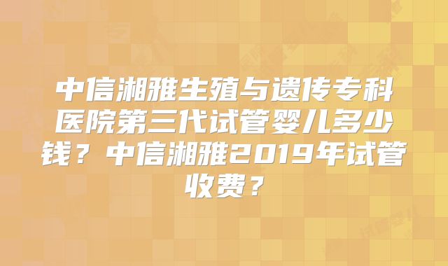 中信湘雅生殖与遗传专科医院第三代试管婴儿多少钱？中信湘雅2019年试管收费？