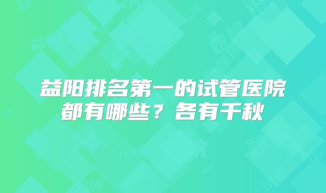 益阳排名第一的试管医院都有哪些?各有千秋