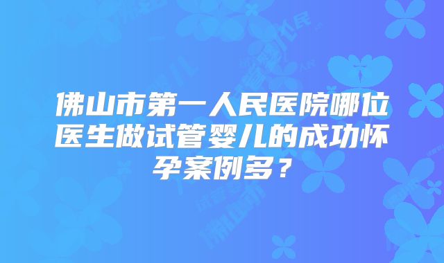 佛山市第一人民医院哪位医生做试管婴儿的成功怀孕案例多？