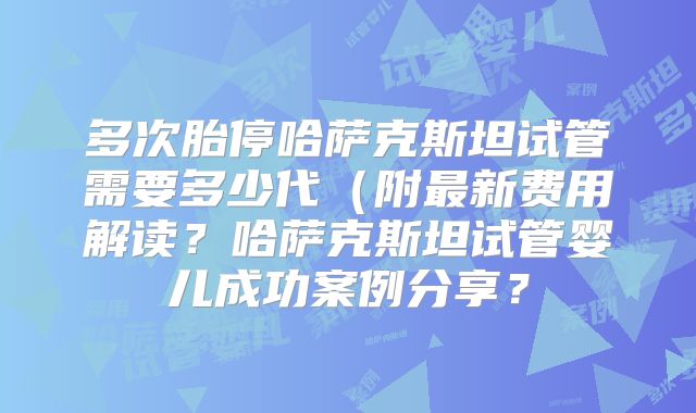 多次胎停哈萨克斯坦试管需要多少代（附最新费用解读？哈萨克斯坦试管婴儿成功案例分享？