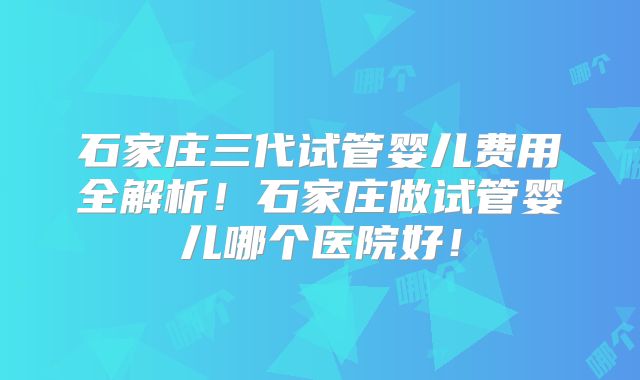 石家庄三代试管婴儿费用全解析！石家庄做试管婴儿哪个医院好！