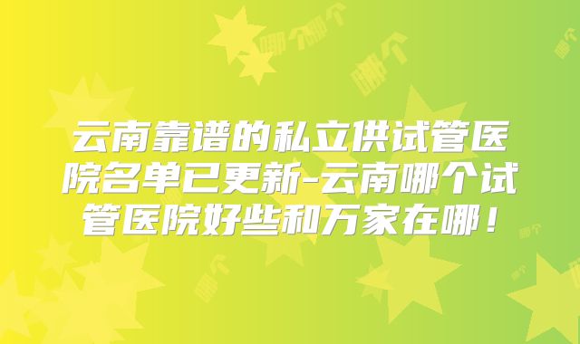 云南靠谱的私立供试管医院名单已更新-云南哪个试管医院好些和万家在哪！