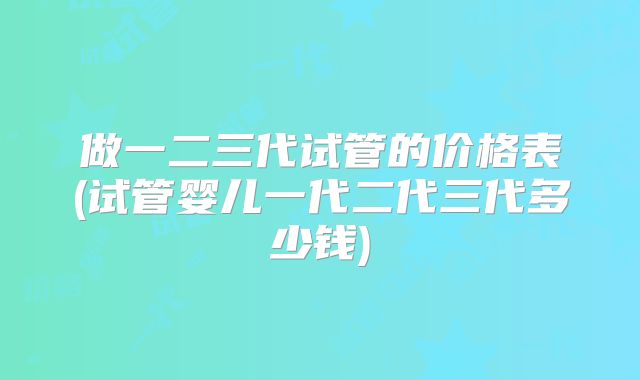 做一二三代试管的价格表(试管婴儿一代二代三代多少钱)