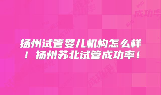 扬州试管婴儿机构怎么样！扬州苏北试管成功率！