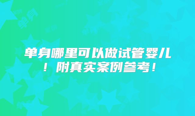 单身哪里可以做试管婴儿！附真实案例参考！