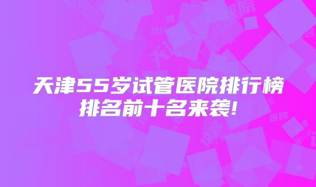 天津55岁试管医院排行榜排名前十名来袭!