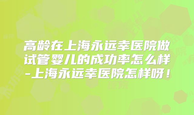 高龄在上海永远幸医院做试管婴儿的成功率怎么样-上海永远幸医院怎样呀!
