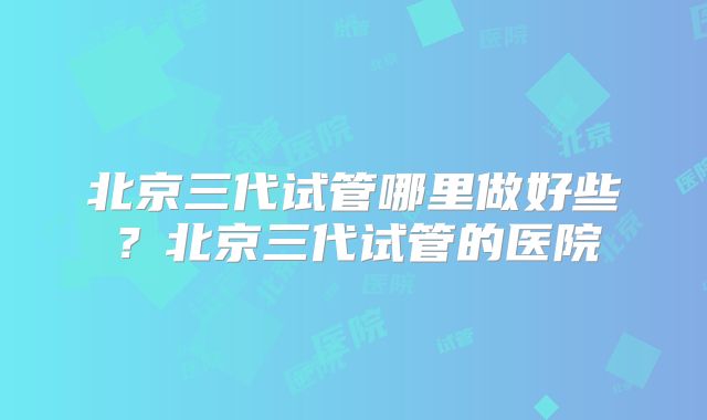 北京三代试管哪里做好些？北京三代试管的医院