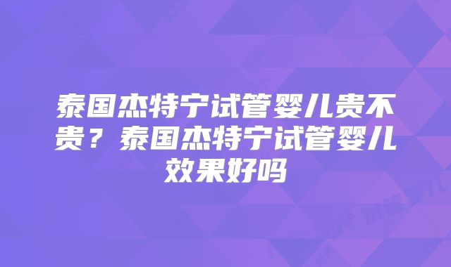 泰国杰特宁试管婴儿贵不贵?泰国杰特宁试管婴儿效果好吗