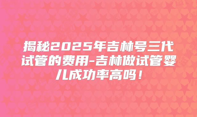 揭秘2025年吉林号三代试管的费用-吉林做试管婴儿成功率高吗！