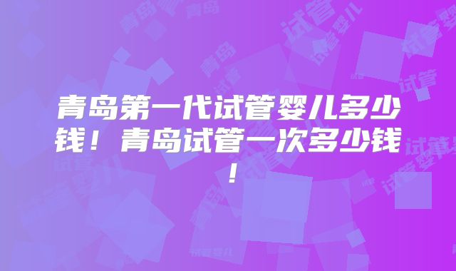青岛第一代试管婴儿多少钱！青岛试管一次多少钱！