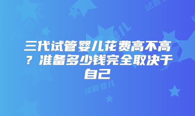 三代试管婴儿花费高不高？准备多少钱完全取决于自己