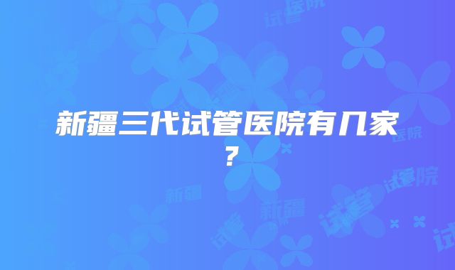 新疆三代试管医院有几家?