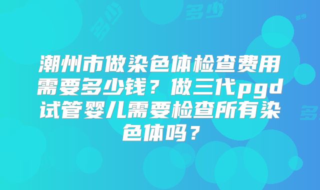 潮州市做染色体检查费用需要多少钱?做三代pgd试管婴儿需要检查所有染色体吗?