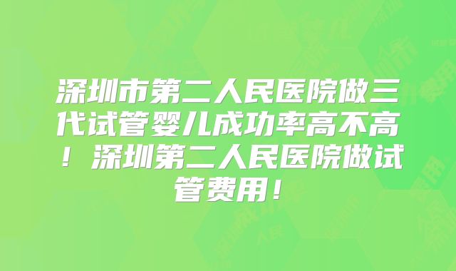 深圳市第二人民医院做三代试管婴儿成功率高不高！深圳第二人民医院做试管费用！
