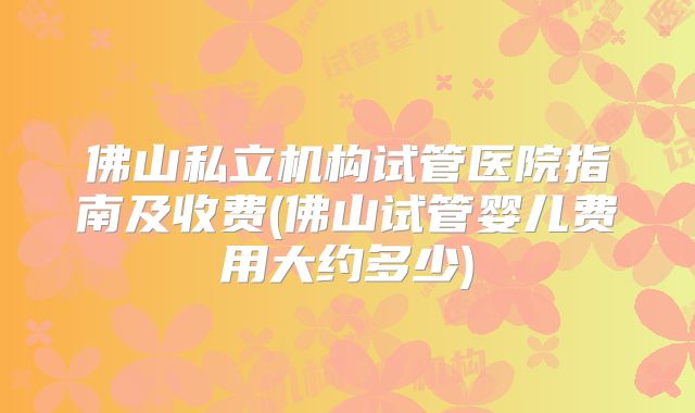 佛山私立机构试管医院指南及收费(佛山试管婴儿费用大约多少)